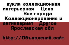 кукла коллекционная интерьерная  › Цена ­ 30 000 - Все города Коллекционирование и антиквариат » Другое   . Ярославская обл.